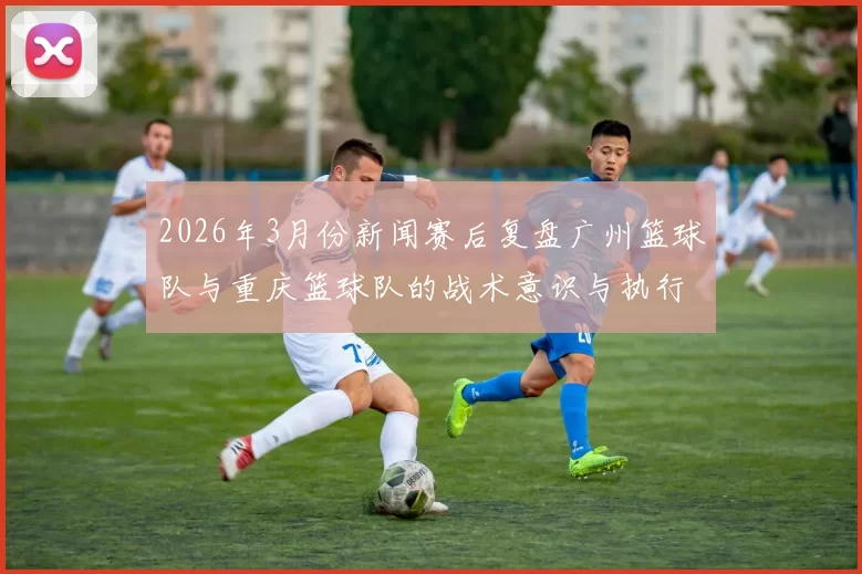 2026年3月份新闻赛后复盘广州篮球队与重庆篮球队的战术意识与执行力分析
