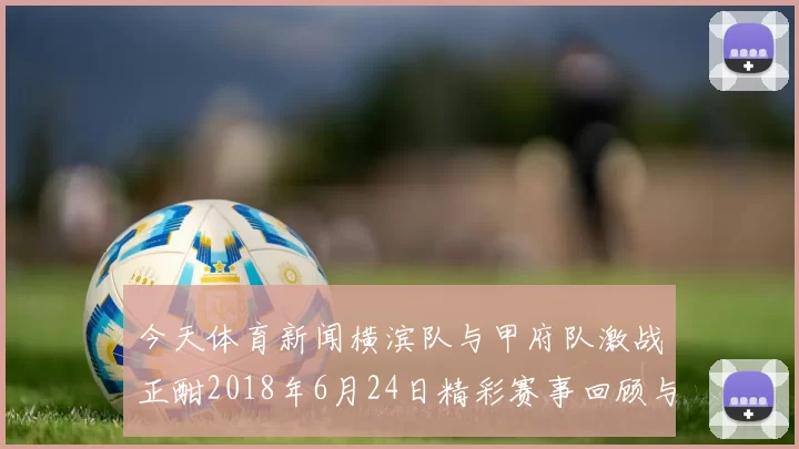 今天体育新闻横滨队与甲府队激战正酣2018年6月24日精彩赛事回顾与分析
