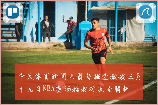 今天体育新闻火箭与掘金激战三月十九日NBA赛场精彩对决全解析