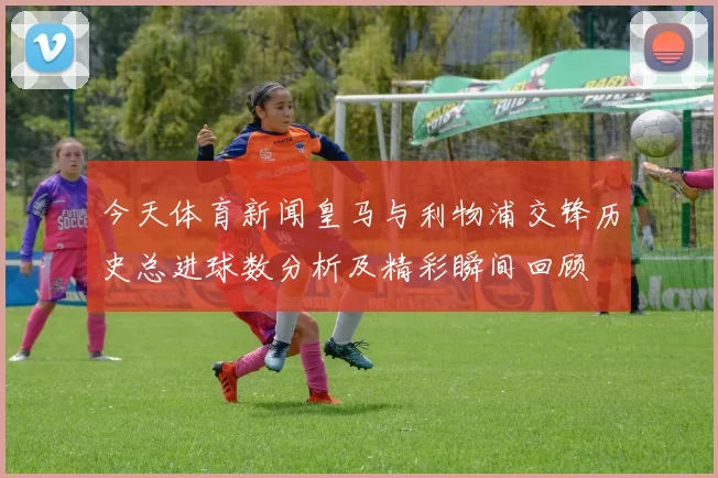 今天体育新闻皇马与利物浦交锋历史总进球数分析及精彩瞬间回顾