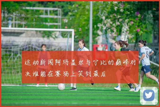 运动新闻阿玛盖尔与宁比的巅峰对决谁能在赛场上笑到最后