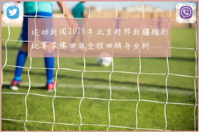 运动新闻2026年北京对阵新疆精彩比赛录像回放全程回顾与分析